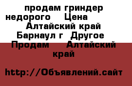 продам гриндер недорого  › Цена ­ 15 000 - Алтайский край, Барнаул г. Другое » Продам   . Алтайский край